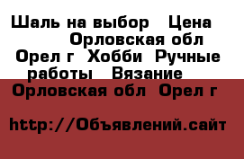 Шаль на выбор › Цена ­ 1 500 - Орловская обл., Орел г. Хобби. Ручные работы » Вязание   . Орловская обл.,Орел г.